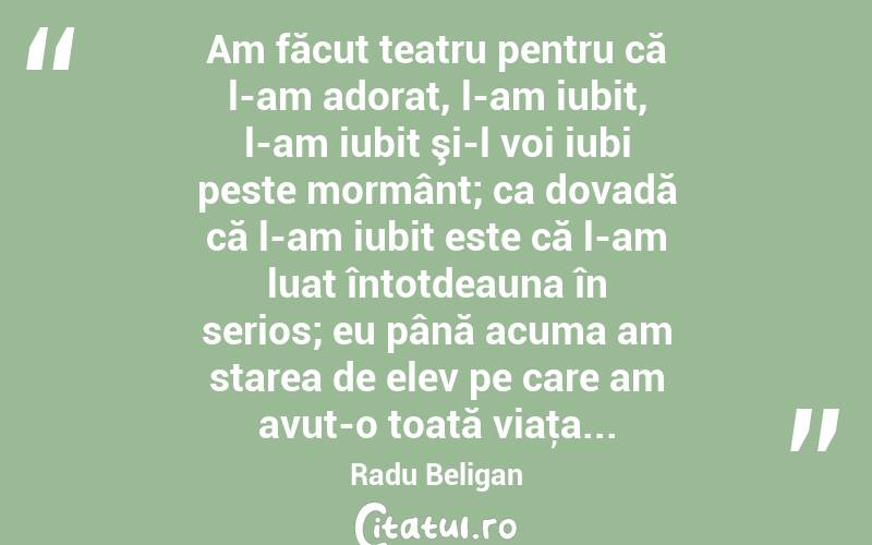 Am făcut teatru pentru că l-am adorat, l-am iubit, l-am iubit şi-l voi iubi peste mormânt; ca dovadă că l-am iubit este că l-am luat întotdeauna în serios; eu până acuma am starea de elev pe care am avut-o toată viaţa... Radu Beligan
