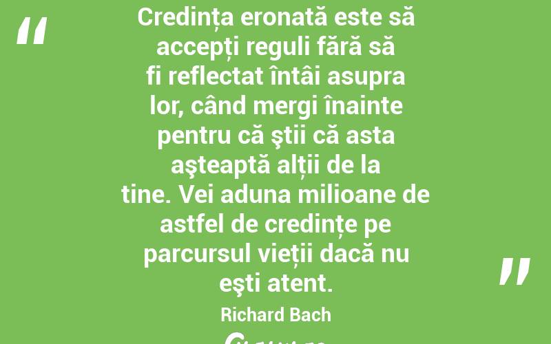 Credinţa eronată este să accepţi reguli fără să fi reflectat întâi asupra lor, când mergi înainte pentru că ştii că asta aşteaptă alţii de la tine. Vei aduna milioane de astfel de credinţe pe parcursul vieţii dacă nu eşti atent. Richard Bach