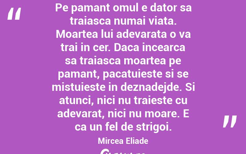 Pe pamant omul e dator sa traiasca numai viata. Moartea lui adevarata o va trai in cer. Daca incearca sa traiasca moartea pe pamant, pacatuieste si se mistuieste in deznadejde. Si atunci, nici nu traieste cu adevarat, nici nu moare. E ca un fel de strigoi.  Mircea Eliade