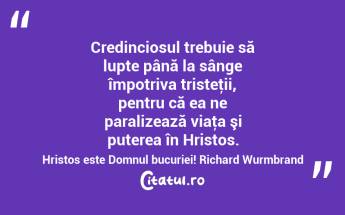 Credinciosul trebuie să lupte până la sânge împotriva tristeţii, pentru că ea ne paralizează viaţa şi puterea în Hristos. Hristos este Domnul bucuriei! Richard Wurmbrand...