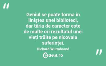Geniul se poate forma în liniştea unei biblioteci, dar tăria de caracter este de multe ori rezultatul unei vieţi trăite pe nicovala suferinţei. Richard Wurmbrand...