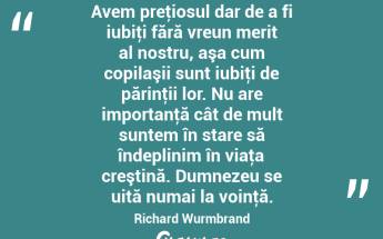 Avem preţiosul dar de a fi iubiţi fără vreun merit al nostru, aşa cum copilaşii sunt iubiţi de părinţii lor. Nu are importanţă cât de mult suntem în stare să îndeplinim în viaţa creştină. Dumnezeu se uită numai la voinţă. Richard Wurmbrand...