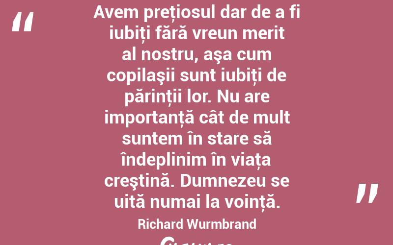 Avem preţiosul dar de a fi iubiţi fără vreun merit al nostru, aşa cum copilaşii sunt iubiţi de părinţii lor. Nu are importanţă cât de mult suntem în stare să îndeplinim în viaţa creştină. Dumnezeu se uită numai la voinţă. Richard Wurmbrand
