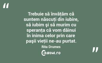 Trebuie să învăţăm că suntem născuţi din iubire, să iubim şi să murim cu speranţa că vom dăinui în inima celor prin care paşii vieţii ne-au purtat. Rita Drumes...