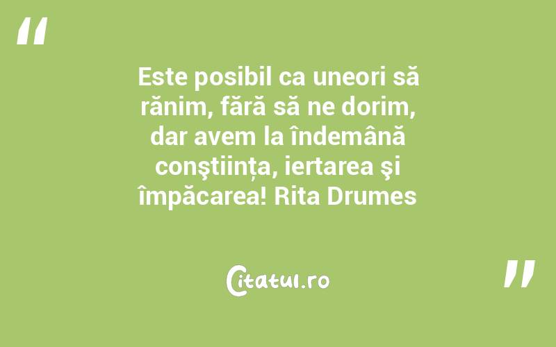 Este posibil ca uneori să rănim, fără să ne dorim, dar avem la îndemână conştiinţa, iertarea şi împăcarea! Rita Drumes
