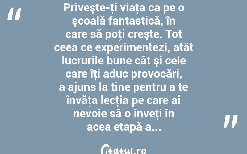 Priveşte-ţi viaţa ca pe o şcoală fantastică, în care să poţi creşte. Tot ceea ce experimentezi, atât lucrurile bune cât şi cele care îţi aduc provocări, a ajuns la tine pentru a te învăţa lecţia pe care ai nevoie să o înveţi în acea etapă a... 
