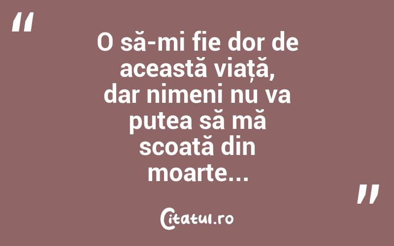 O să-mi fie dor de această viaţă, dar nimeni nu va putea să mă scoată din moarte... 
