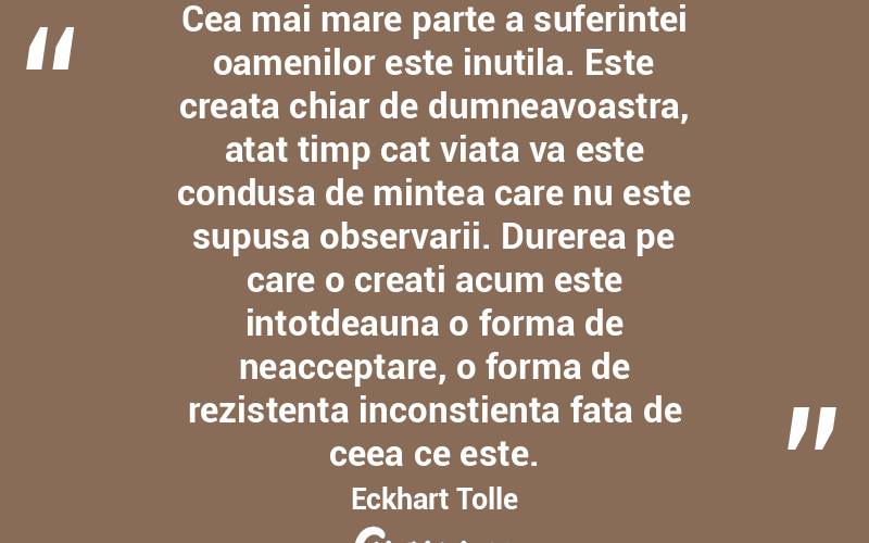 Cea mai mare parte a suferintei oamenilor este inutila. Este creata chiar de dumneavoastra, atat timp cat viata va este condusa de mintea care nu este supusa observarii. Durerea pe care o creati acum este intotdeauna o forma de neacceptare, o forma de rezistenta inconstienta fata de ceea ce este.  Eckhart Tolle