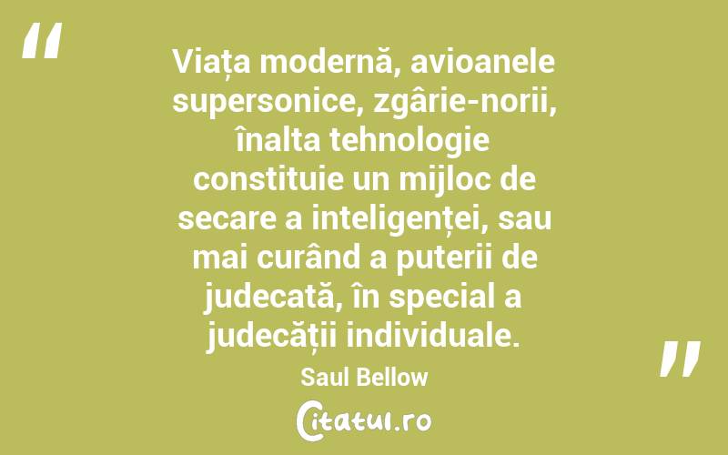 Viaţa modernă, avioanele supersonice, zgârie-norii, înalta tehnologie constituie un mijloc de secare a inteligenţei, sau mai curând a puterii de judecată, în special a judecăţii individuale. Saul Bellow
