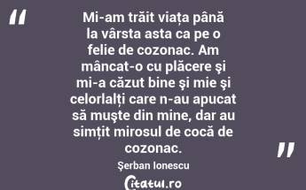 Mi-am trăit viaţa până la vârsta asta ca pe o felie de cozonac. Am mâncat-o cu plăcere şi mi-a căzut bine şi mie şi celorlalţi care n-au apucat să muşte din mine, dar au simţit mirosul de cocă de cozonac. Şerban Ionescu...