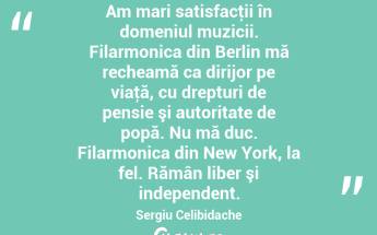 Am mari satisfacţii în domeniul muzicii. Filarmonica din Berlin mă recheamă ca dirijor pe viaţă, cu drepturi de pensie şi autoritate de popă. Nu mă duc. Filarmonica din New York, la fel. Rămân liber şi independent. Sergiu Celibidache...
