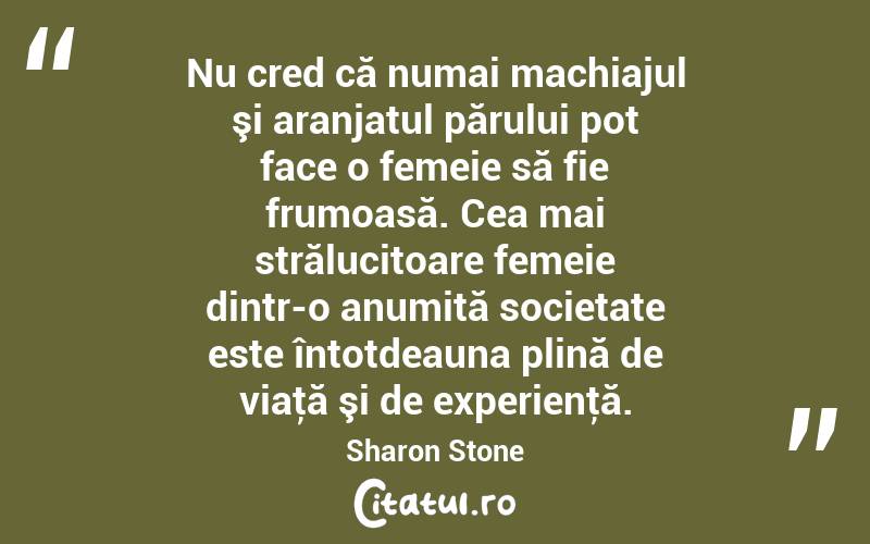 Nu cred că numai machiajul şi aranjatul părului pot face o femeie să fie frumoasă. Cea mai strălucitoare femeie dintr-o anumită societate este întotdeauna plină de viaţă şi de experienţă. Sharon Stone
