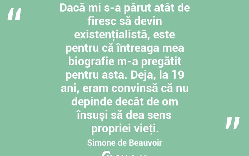 Dacă mi s-a părut atât de firesc să devin existenţialistă, este pentru că întreaga mea biografie m-a pregătit pentru asta. Deja, la 19 ani, eram convinsă că nu depinde decât de om însuşi să dea sens propriei vieţi. Simone de Beauvoir