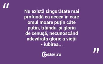 Nu există singurătate mai profundă ca aceea în care omul moare puţin câte puţin, trăindu-şi gloria de cenuşă, necunoscând adevărata glorie a vieţii - iubirea... ...