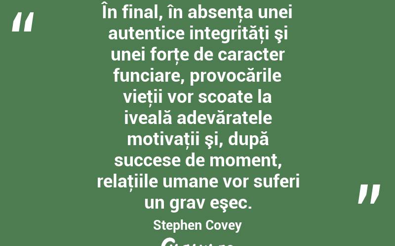 În final, în absenţa unei autentice integrităţi şi unei forţe de caracter funciare, provocările vieţii vor scoate la iveală adevăratele motivaţii şi, după succese de moment, relaţiile umane vor suferi un grav eşec. Stephen Covey