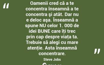 Oamenii cred că a te concentra înseamnă a te concentra şi atât. Dar nu e deloc aşa. Înseamnă a spune NU celor 1. 000 de idei BUNE care îţi trec prin cap despre viaţa ta. Trebuie să alegi cu mare atenţie. Asta înseamnă concentrare. Steve Jobs...