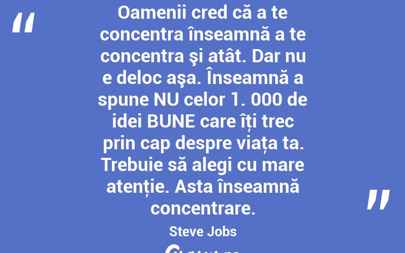 Oamenii cred că a te concentra înseamnă a te concentra şi atât. Dar nu e deloc aşa. Înseamnă a spune NU celor 1. 000 de idei BUNE care îţi trec prin cap despre viaţa ta. Trebuie să alegi cu mare atenţie. Asta înseamnă concentrare. Steve Jobs
