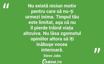 Nu există niciun motiv pentru care să nu-ţi urmezi inima. Timpul tău este limitat, aşa că nu îl pierde trăind viaţa altcuiva. Nu lăsa zgomotul opiniilor altora să îţi înăbuşe vocea interioară. Steve Jobs...