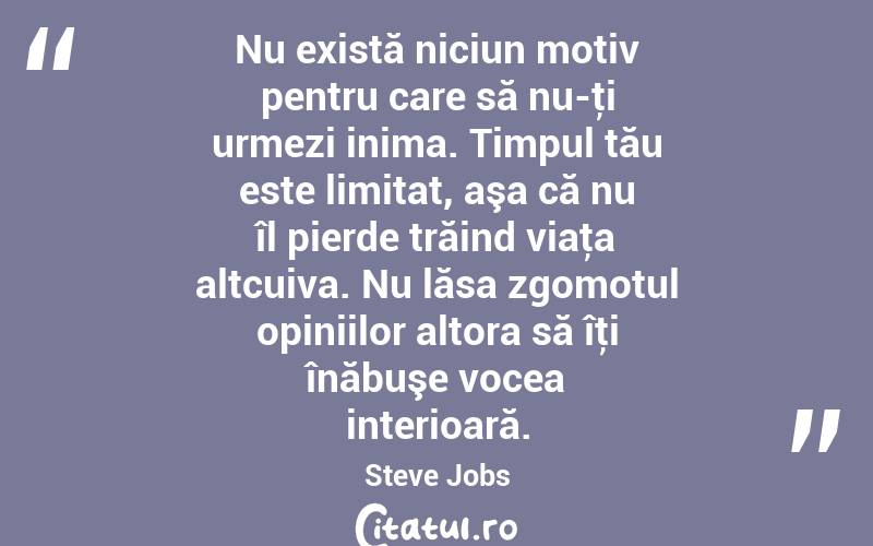 Nu există niciun motiv pentru care să nu-ţi urmezi inima. Timpul tău este limitat, aşa că nu îl pierde trăind viaţa altcuiva. Nu lăsa zgomotul opiniilor altora să îţi înăbuşe vocea interioară. Steve Jobs
