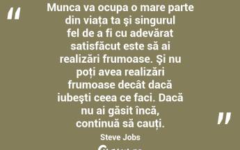 Munca va ocupa o mare parte din viaţa ta şi singurul fel de a fi cu adevărat satisfăcut este să ai realizări frumoase. Şi nu poţi avea realizări frumoase decât dacă iubeşti ceea ce faci. Dacă nu ai găsit încă, continuă să cauţi. Steve Jobs...