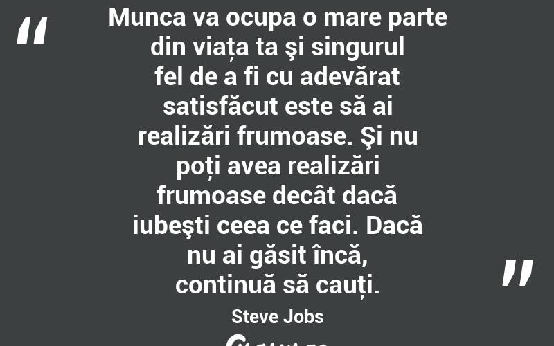 Munca va ocupa o mare parte din viaţa ta şi singurul fel de a fi cu adevărat satisfăcut este să ai realizări frumoase. Şi nu poţi avea realizări frumoase decât dacă iubeşti ceea ce faci. Dacă nu ai găsit încă, continuă să cauţi. Steve Jobs
