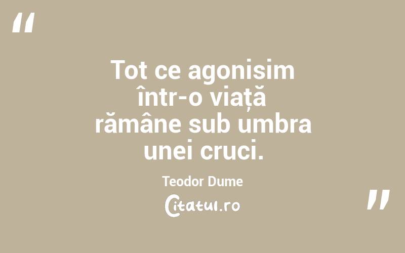Tot ce agonisim într-o viaţă rămâne sub umbra unei cruci. Teodor Dume