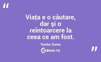 Viaţa e o căutare, dar şi o reîntoarcere la ceea ce am fost. Teodor Dume...