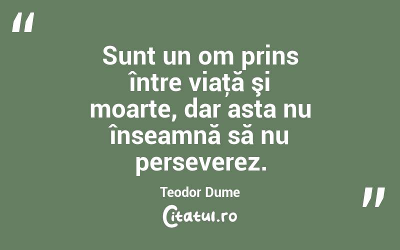 Sunt un om prins între viaţă şi moarte, dar asta nu înseamnă să nu perseverez. Teodor Dume
