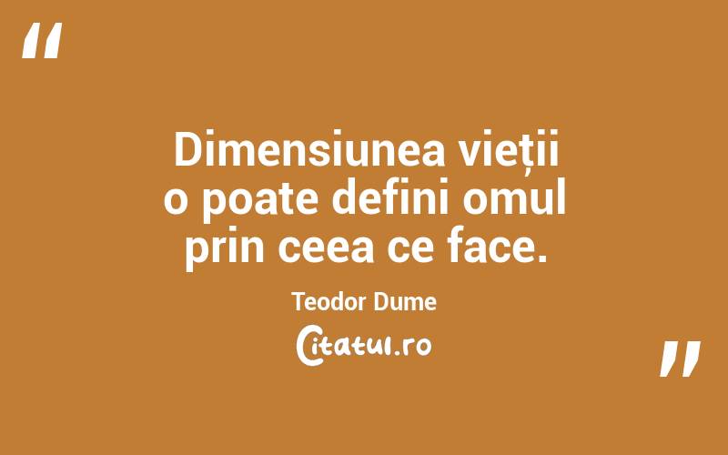 Dimensiunea vieţii o poate defini omul prin ceea ce face. Teodor Dume
