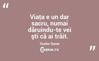 Viaţa e un dar sacru, numai dăruindu-te vei şti că ai trăit. Teodor Dume...