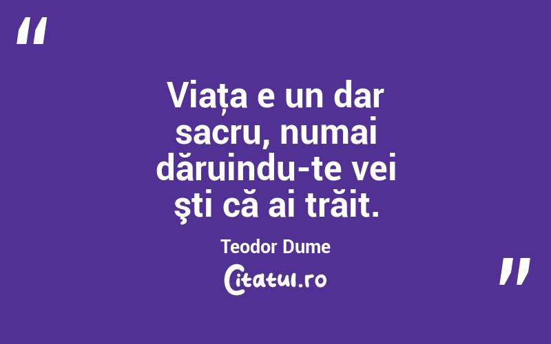 Viaţa e un dar sacru, numai dăruindu-te vei şti că ai trăit. Teodor Dume
