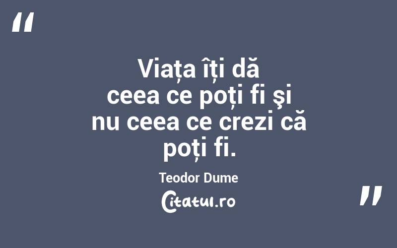 Viaţa îţi dă ceea ce poţi fi şi nu ceea ce crezi că poţi fi. Teodor Dume
