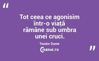 Tot ceea ce agonisim într-o viaţă rămâne sub umbra unei cruci. Teodor Dume...