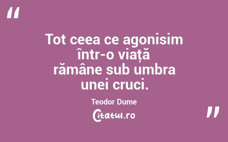 Tot ceea ce agonisim într-o viaţă rămâne sub umbra unei cruci. Teodor Dume
