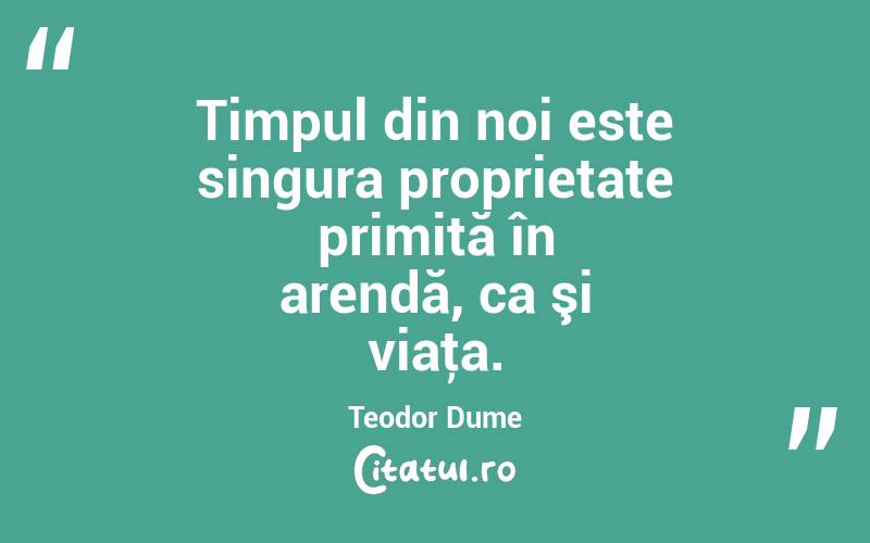 Timpul din noi este singura proprietate primită în arendă, ca şi viaţa. Teodor Dume
