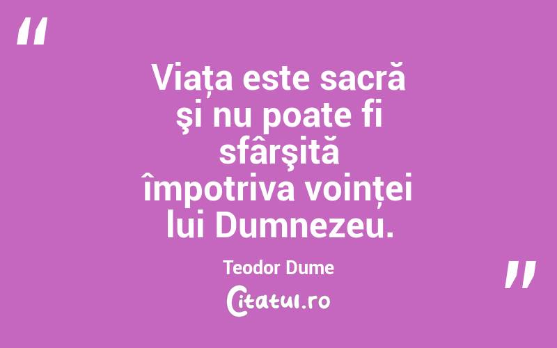 Viaţa este sacră şi nu poate fi sfârşită împotriva voinţei lui Dumnezeu. Teodor Dume
