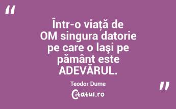 Într-o viaţă de OM singura datorie pe care o laşi pe pământ este ADEVĂRUL. Teodor Dume...