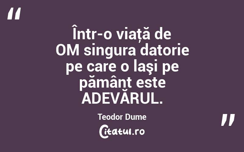 Într-o viaţă de OM singura datorie pe care o laşi pe pământ este ADEVĂRUL. Teodor Dume
