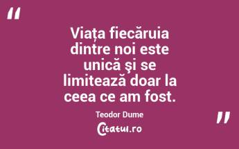 Viaţa fiecăruia dintre noi este unică şi se limitează doar la ceea ce am fost. Teodor Dume...