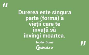 Durerea este singura parte (formă) a vieţii care te învaţă să învingi moartea. Teodor Dume...