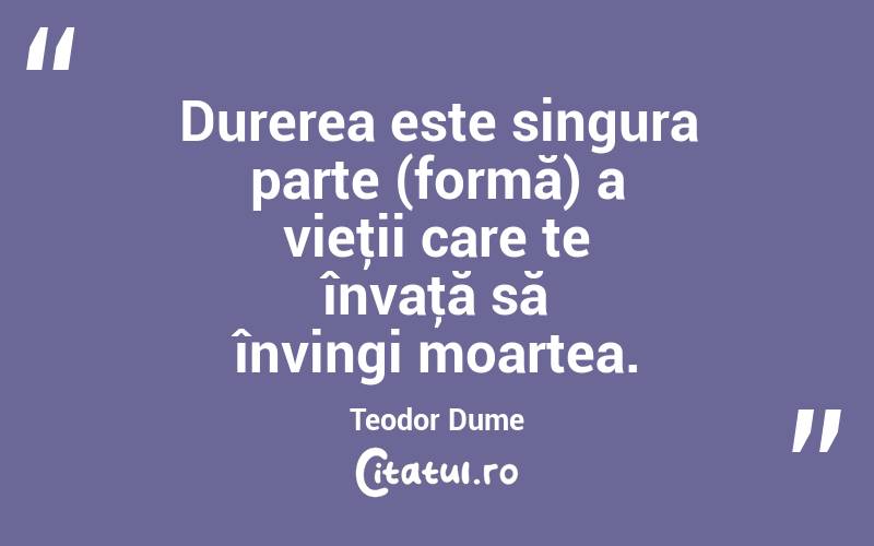 Durerea este singura parte (formă) a vieţii care te învaţă să învingi moartea. Teodor Dume
