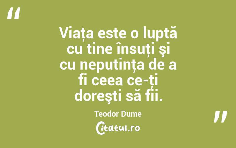 Viaţa este o luptă cu tine însuţi şi cu neputinţa de a fi ceea ce-ţi doreşti să fii. Teodor Dume
