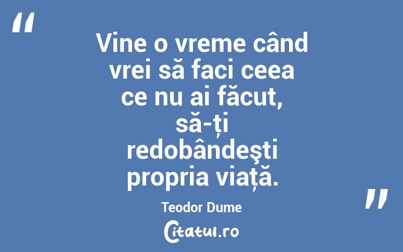 Vine o vreme când vrei să faci ceea ce nu ai făcut, să-ţi redobândeşti propria viaţă. Teodor Dume
