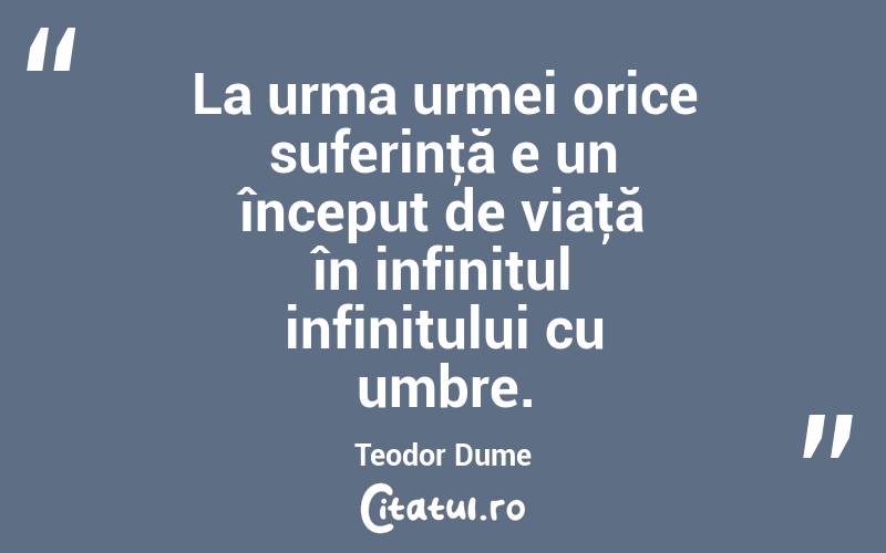 La urma urmei orice suferinţă e un început de viaţă în infinitul infinitului cu umbre. Teodor Dume
