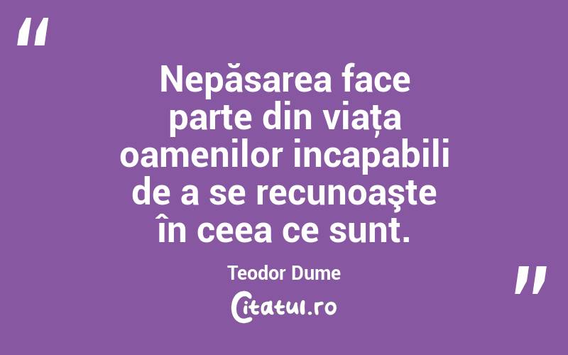 Nepăsarea face parte din viaţa oamenilor incapabili de a se recunoaşte în ceea ce sunt. Teodor Dume
