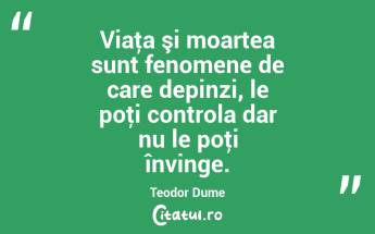 Viaţa şi moartea sunt fenomene de care depinzi, le poţi controla dar nu le poţi învinge. Teodor Dume...