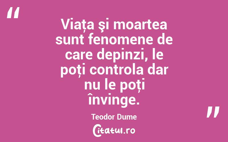 Viaţa şi moartea sunt fenomene de care depinzi, le poţi controla dar nu le poţi învinge. Teodor Dume

