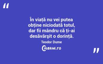 În viaţă nu vei putea obţine niciodată totul, dar fii mândru că ţi-ai desăvârşit o dorinţă. Teodor Dume...