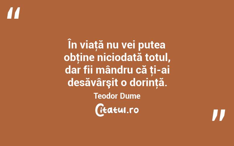 În viaţă nu vei putea obţine niciodată totul, dar fii mândru că ţi-ai desăvârşit o dorinţă. Teodor Dume
