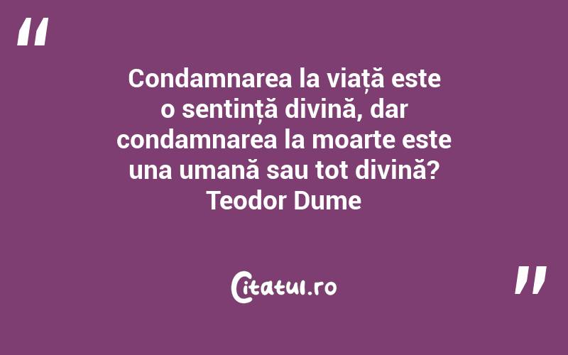 Condamnarea la viaţă este o sentinţă divină, dar condamnarea la moarte este una umană sau tot divină? Teodor Dume
